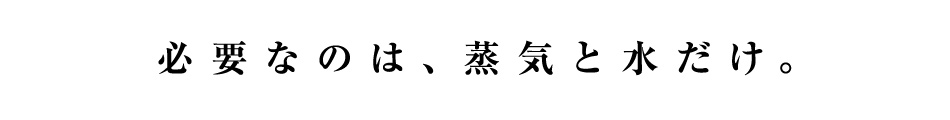 必要なのは、蒸気と水だけ。