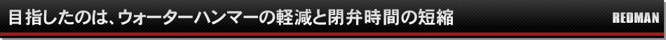 目指したのは、ウォーターハンマーの軽減と閉弁時間の短縮