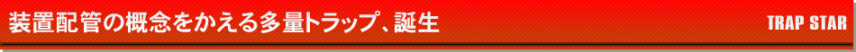 装置配管の概念をかえる多量トラップ、誕生。